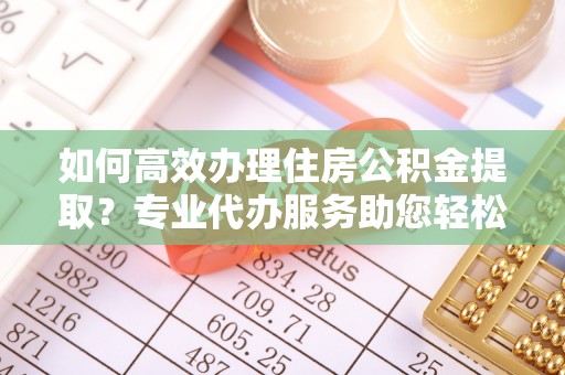 乐陵如何高效办理住房公积金提取？专业代办服务助您轻松解决难题
