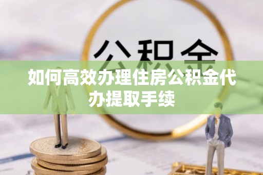 乐陵如何高效办理住房公积金代办提取手续