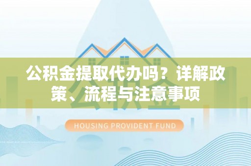 乐陵公积金提取代办吗？详解政策、流程与注意事项