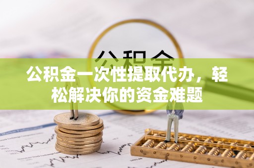 乐陵公积金一次性提取代办，轻松解决你的资金难题