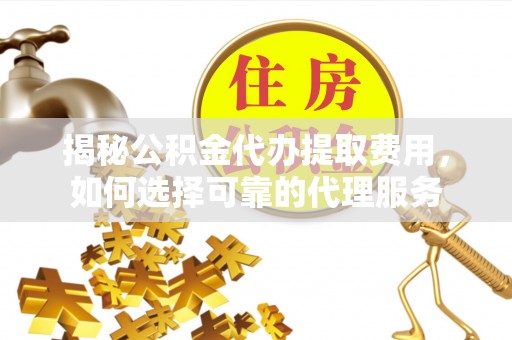 乐陵揭秘公积金代办提取费用，如何选择可靠的代理服务