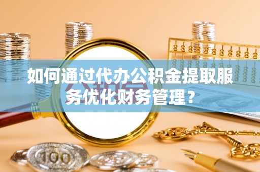 乐陵如何通过代办公积金提取服务优化财务管理？