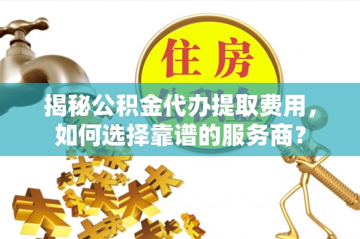 乐陵揭秘公积金代办提取费用，如何选择靠谱的服务商？