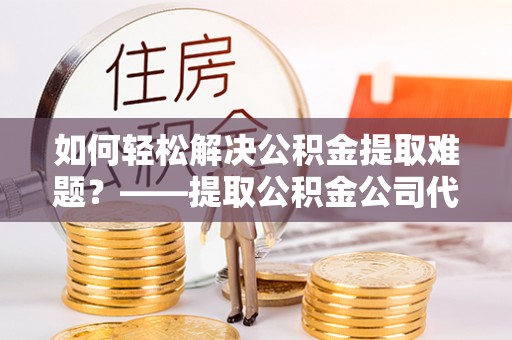 乐陵如何轻松解决公积金提取难题？——提取公积金公司代办服务解析