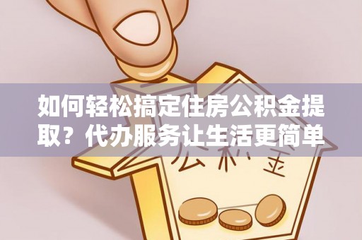 乐陵如何轻松搞定住房公积金提取？代办服务让生活更简单