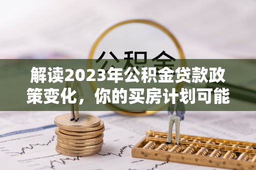乐陵解读2023年公积金贷款政策变化，你的买房计划可能需要重新规划