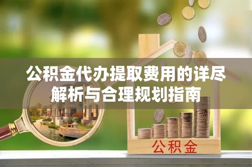 乐陵公积金代办提取费用的详尽解析与合理规划指南