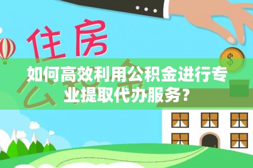 乐陵如何高效利用公积金进行专业提取代办服务？