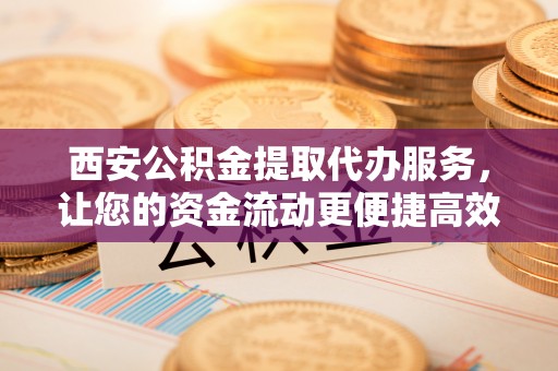 乐陵西安公积金提取代办服务，让您的资金流动更便捷高效