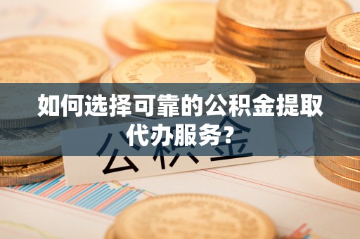 乐陵如何选择可靠的公积金提取代办服务？