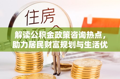 乐陵解读公积金政策咨询热点，助力居民财富规划与生活优化