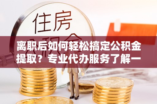 乐陵离职后如何轻松搞定公积金提取？专业代办服务了解一下