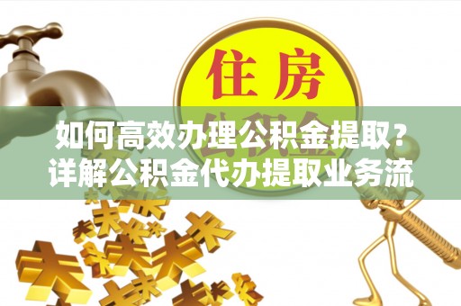 乐陵如何高效办理公积金提取？详解公积金代办提取业务流程与优势