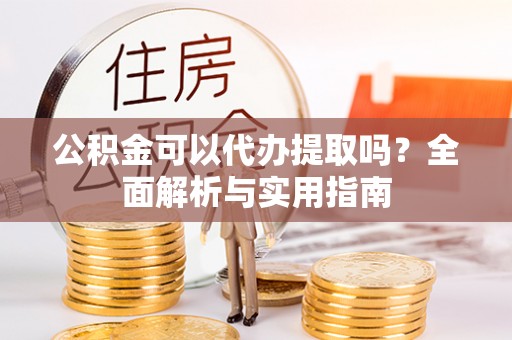 乐陵公积金可以代办提取吗？全面解析与实用指南