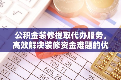 乐陵公积金装修提取代办服务，高效解决装修资金难题的优选方案